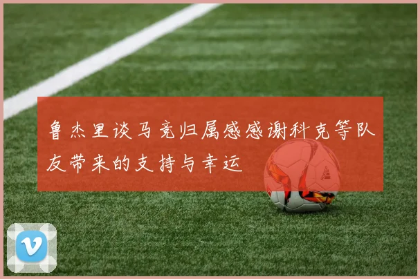 鲁杰里谈马竞归属感感谢科克等队友带来的支持与幸运