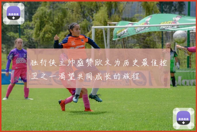 独行侠主帅盛赞欧文为历史最佳控卫之一渴望共同成长的旅程