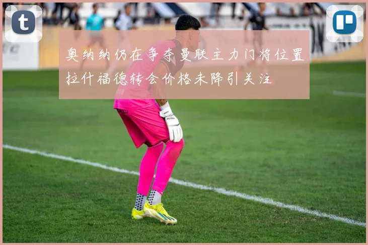 奥纳纳仍在争夺曼联主力门将位置拉什福德转会价格未降引关注
