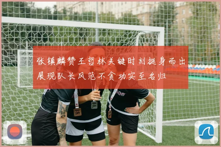 张镇麟赞王哲林关键时刻挺身而出展现队长风范不贪功实至名归
