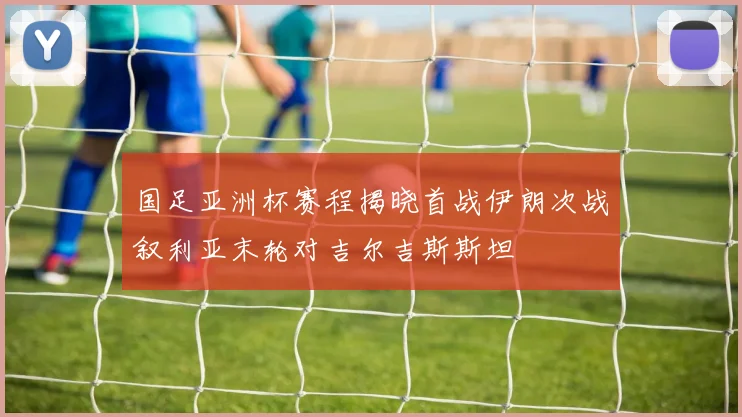 国足亚洲杯赛程揭晓首战伊朗次战叙利亚末轮对吉尔吉斯斯坦