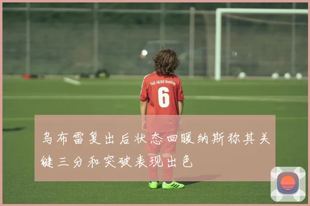 乌布雷复出后状态回暖纳斯称其关键三分和突破表现出色