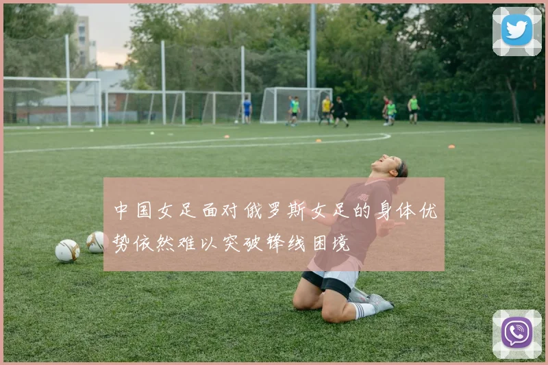 中国女足面对俄罗斯女足的身体优势依然难以突破锋线困境