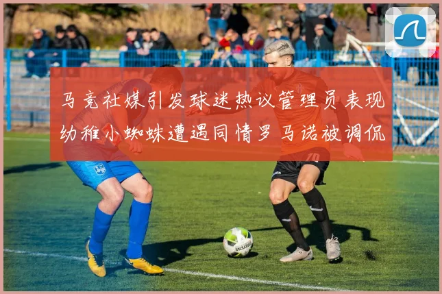 马竞社媒引发球迷热议管理员表现幼稚小蜘蛛遭遇同情罗马诺被调侃