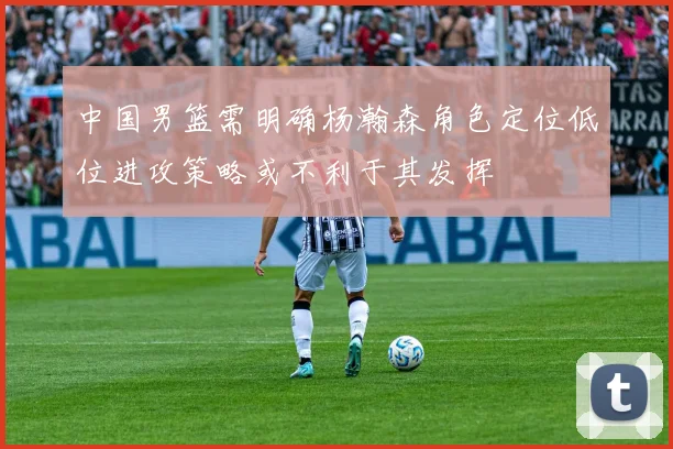 中国男篮需明确杨瀚森角色定位低位进攻策略或不利于其发挥