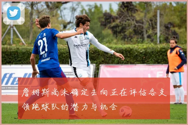 詹姆斯尚未确定去向正在评估各支领跑球队的潜力与机会