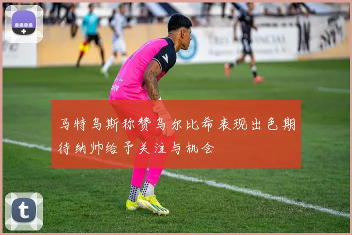 马特乌斯称赞乌尔比希表现出色期待纳帅给予关注与机会